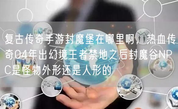 复古传奇手游封魔堡在哪里啊，热血传奇04年出幻境王者禁地之后封魔谷NPC是怪物外形还是人形的