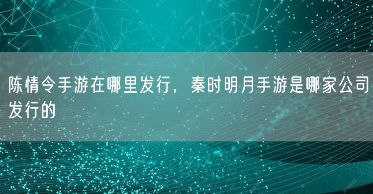 陈情令手游在哪里发行，秦时明月手游是哪家公司发行的