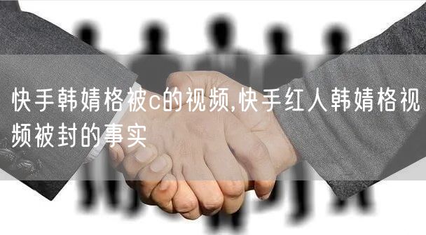 快手韩婧格被c的视频,快手红人韩婧格视频被封的事实