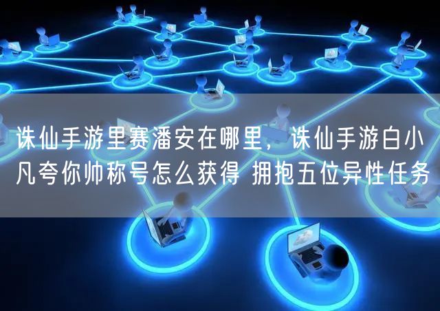 诛仙手游里赛潘安在哪里，诛仙手游白小凡夸你帅称号怎么获得 拥抱五位异性任务