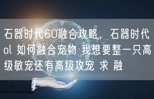 石器时代60融合攻略，石器时代ol 如何融合宠物 我想要整一只高级敏宠还有高级攻宠 求 融
