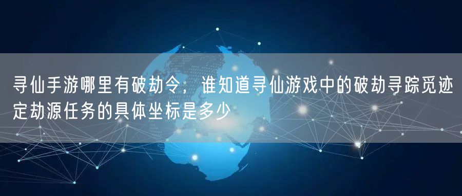寻仙手游哪里有破劫令，谁知道寻仙游戏中的破劫寻踪觅迹定劫源任务的具体坐标是多少