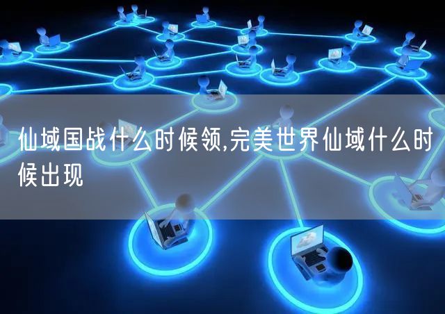 仙域国战什么时候领,完美世界仙域什么时候出现