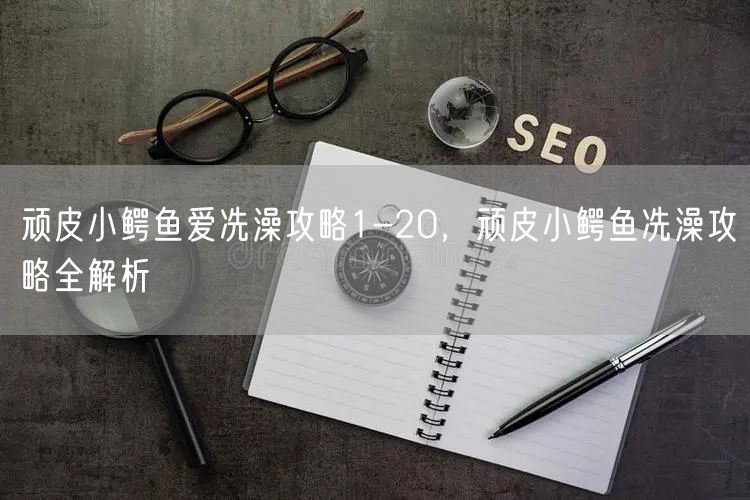 顽皮小鳄鱼爱冼澡攻略1-20，顽皮小鳄鱼冼澡攻略全解析