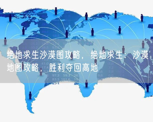 绝地求生沙漠图攻略，绝地求生：沙漠地图攻略，胜利夺回高地