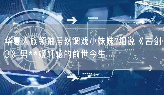 华夏人族领袖居然调戏小妹妹?细说《古剑3》男**姬轩辕的前世今生