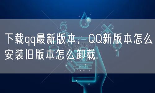 下载qq最新版本，QQ新版本怎么安装旧版本怎么卸载