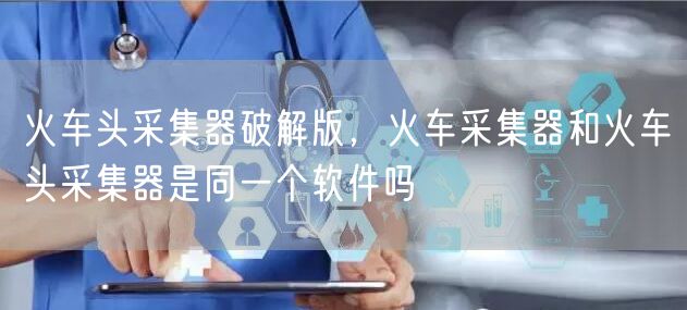火车头采集器破解版，火车采集器和火车头采集器是同一个软件吗