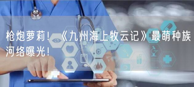 枪炮萝莉！《九州海上牧云记》最萌种族河络曝光！