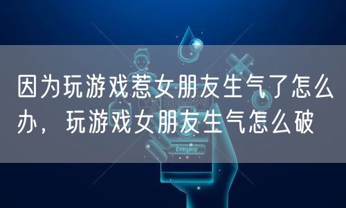 因为玩游戏惹女朋友生气了怎么办，玩游戏女朋友生气怎么破