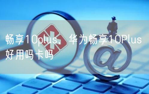 畅享10plus，华为畅享10Plus 好用吗卡吗