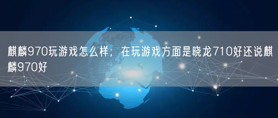 麒麟970玩游戏怎么样，在玩游戏方面是晓龙710好还说麒麟970好