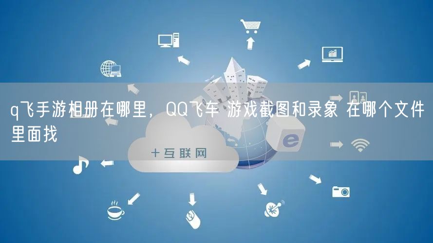 q飞手游相册在哪里，QQ飞车 游戏截图和录象 在哪个文件里面找