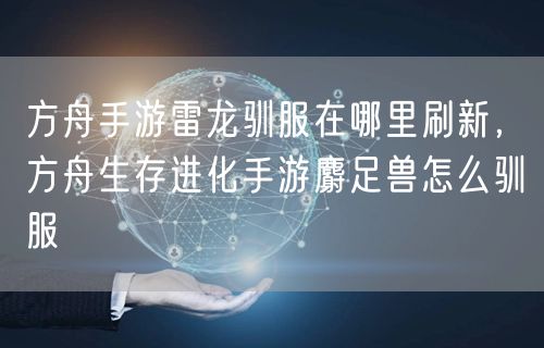 方舟手游雷龙驯服在哪里刷新，方舟生存进化手游麝足兽怎么驯服