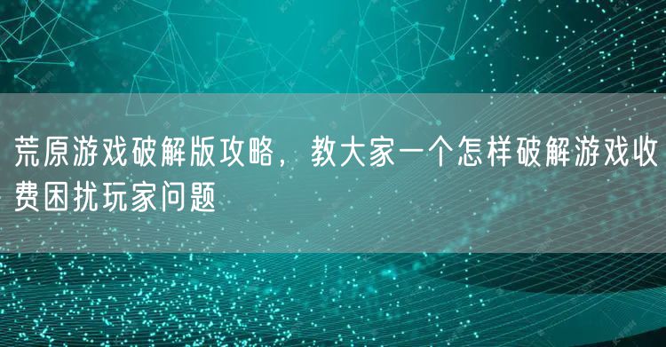 荒原游戏破解版攻略，教大家一个怎样破解游戏收费困扰玩家问题