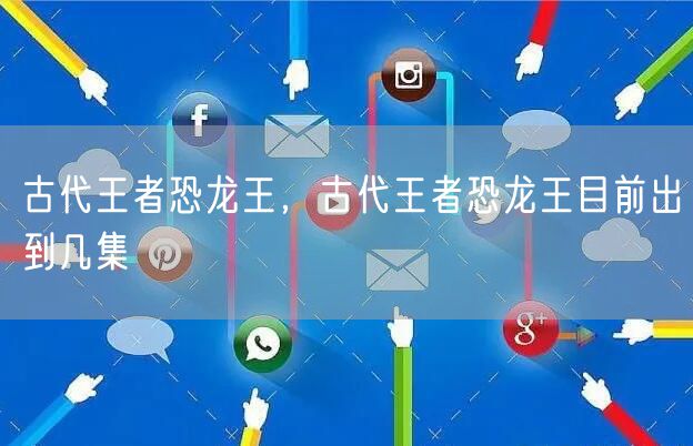 古代王者恐龙王，古代王者恐龙王目前出到几集