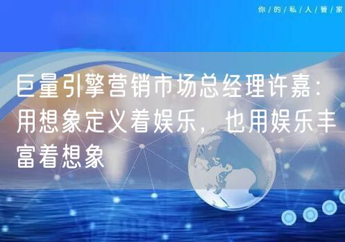 巨量引擎营销市场总经理许嘉：用想象定义着娱乐，也用娱乐丰富着想象