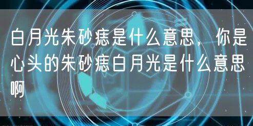 白月光朱砂痣是什么意思，你是心头的朱砂痣白月光是什么意思啊