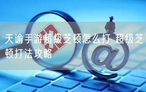 天谕手游超级芝顿怎么打 超级芝顿打法攻略