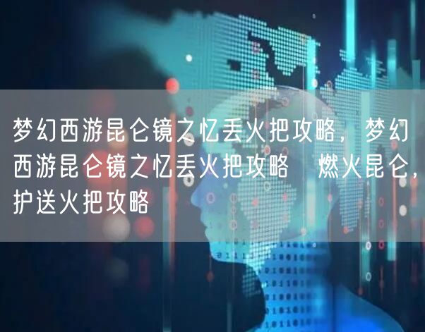 梦幻西游昆仑镜之忆丢火把攻略，梦幻西游昆仑镜之忆丢火把攻略→燃火昆仑，护送火把攻略