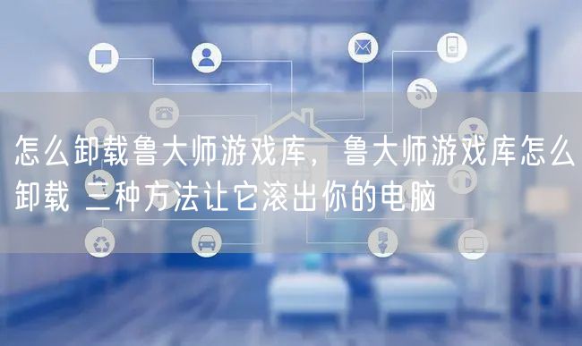 怎么卸载鲁大师游戏库，鲁大师游戏库怎么卸载 三种方法让它滚出你的电脑