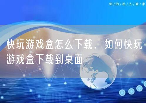 快玩游戏盒怎么下载，如何快玩游戏盒下载到桌面