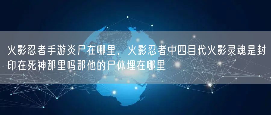 火影忍者手游炎尸在哪里，火影忍者中四目代火影灵魂是封印在死神那里吗那他的尸体埋在哪里