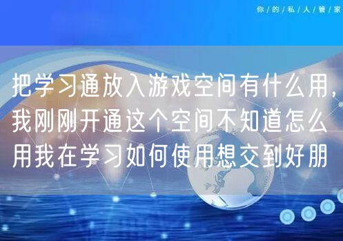 把学习通放入游戏空间有什么用，我刚刚开通这个空间不知道怎么用我在学习如何使用想交到好朋