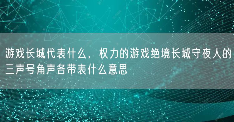 游戏长城代表什么，权力的游戏绝境长城守夜人的三声号角声各带表什么意思