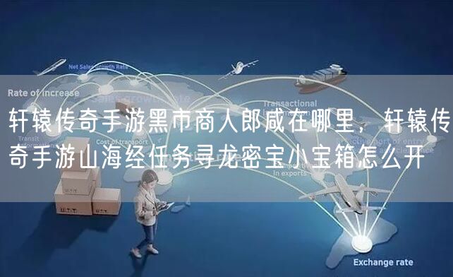 轩辕传奇手游黑市商人郎咸在哪里，轩辕传奇手游山海经任务寻龙密宝小宝箱怎么开