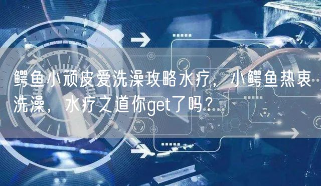 鳄鱼小顽皮爱洗澡攻略水疗，小鳄鱼热衷洗澡，水疗之道你get了吗？