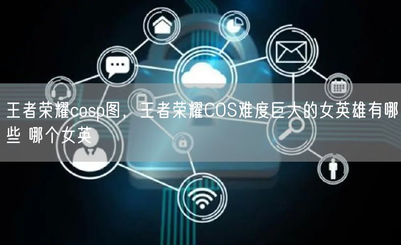 王者荣耀cosp图，王者荣耀COS难度巨大的女英雄有哪些 哪个女英