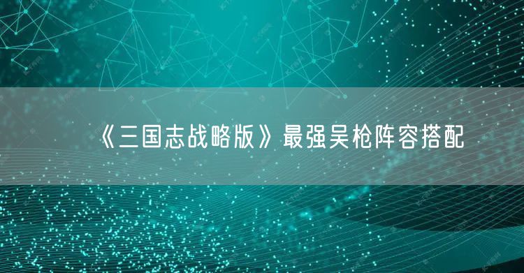 《三国志战略版》最强吴枪阵容搭配