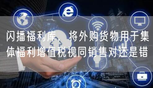 闪播福利库，将外购货物用于集体福利增值税视同销售对还是错