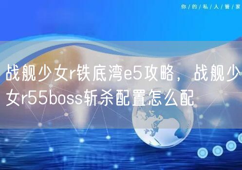 战舰少女r铁底湾e5攻略，战舰少女r55boss斩杀配置怎么配