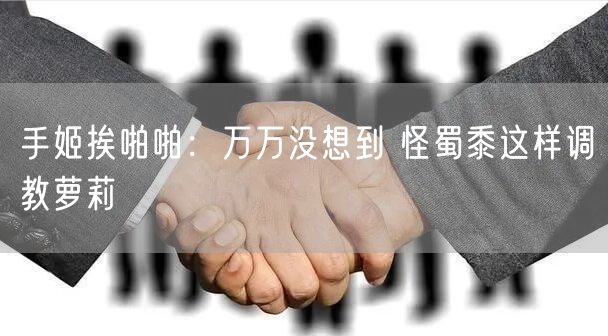 手姬挨啪啪：万万没想到 怪蜀黍这样调教萝莉