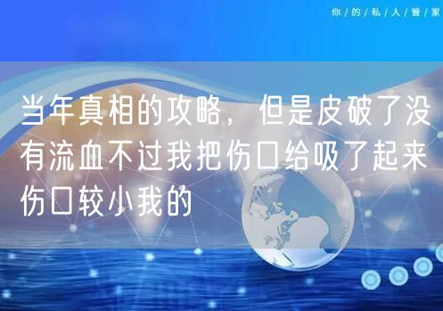 当年真相的攻略，但是皮破了没有流血不过我把伤口给吸了起来伤口较小我的