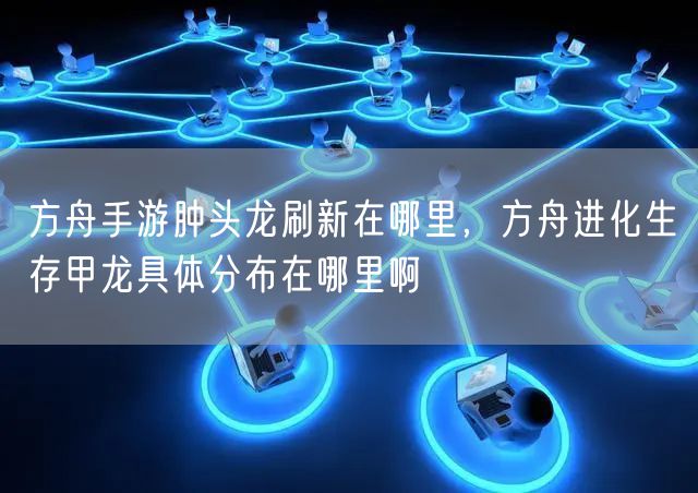 方舟手游肿头龙刷新在哪里，方舟进化生存甲龙具体分布在哪里啊