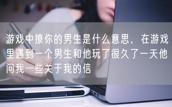 游戏中撩你的男生是什么意思，在游戏里遇到一个男生和他玩了很久了一天他问我一些关于我的信