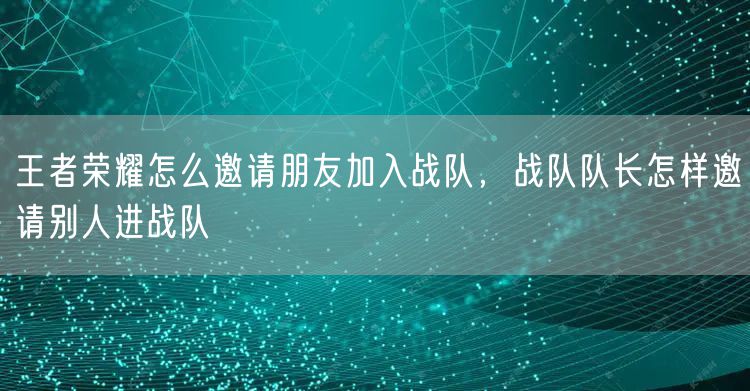 王者荣耀怎么邀请朋友加入战队，战队队长怎样邀请别人进战队