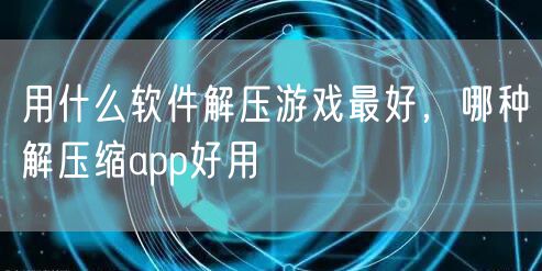 用什么软件解压游戏最好，哪种解压缩app好用
