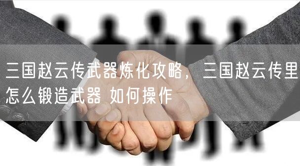 三国赵云传武器炼化攻略，三国赵云传里怎么锻造武器 如何操作