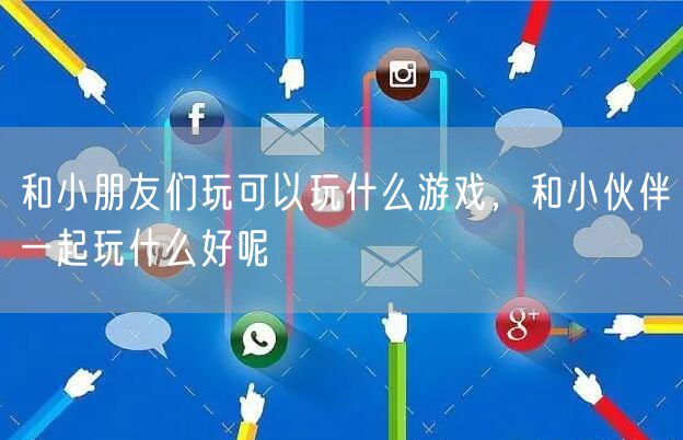 和小朋友们玩可以玩什么游戏，和小伙伴一起玩什么好呢