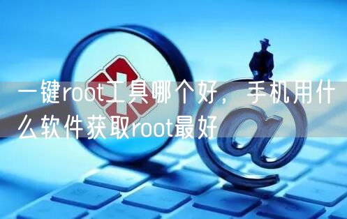 一键root工具哪个好，手机用什么软件获取root最好