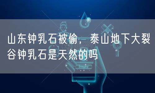山东钟乳石被偷，泰山地下大裂谷钟乳石是天然的吗