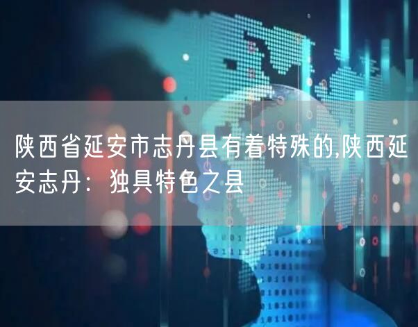 陕西省延安市志丹县有着特殊的,陕西延安志丹：独具特色之县