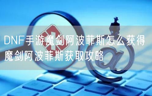 DNF手游魔剑阿波菲斯怎么获得 魔剑阿波菲斯获取攻略