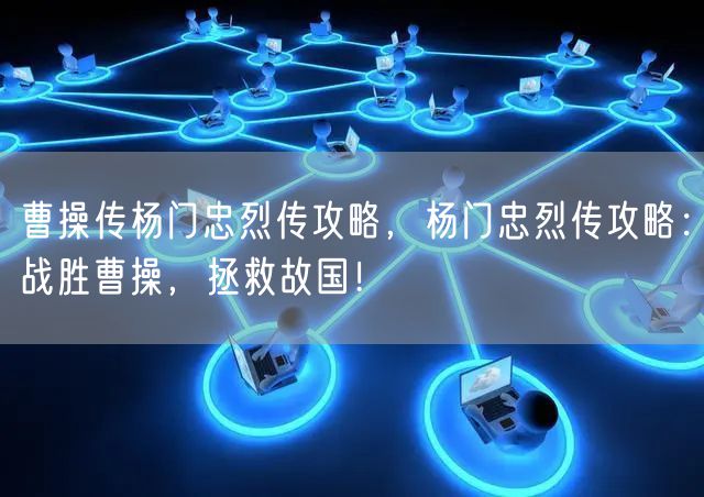 曹操传杨门忠烈传攻略，杨门忠烈传攻略：战胜曹操，拯救故国！