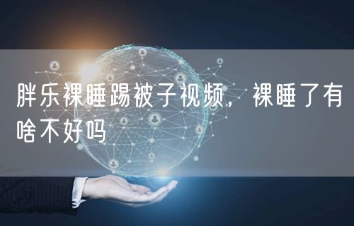 胖乐裸睡踢被子视频，裸睡了有啥不好吗