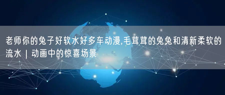 老师你的兔子好软水好多车动漫,毛茸茸的兔兔和清新柔软的流水｜动画中的惊喜场景